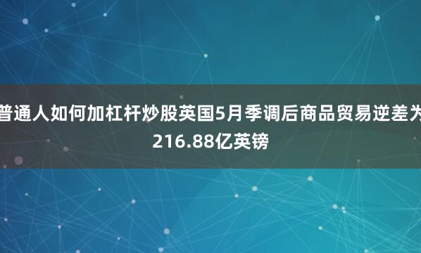 普通人如何加杠杆炒股英国5月季调后商品贸易逆差为216.88亿英镑