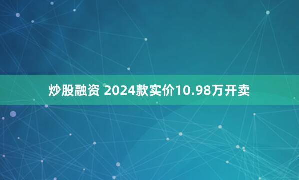 炒股融资 2024款实价10.98万开卖