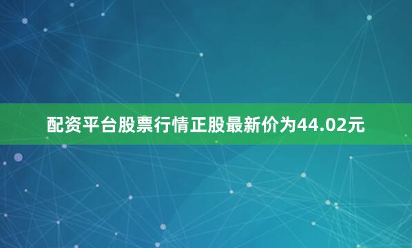 配资平台股票行情正股最新价为44.02元