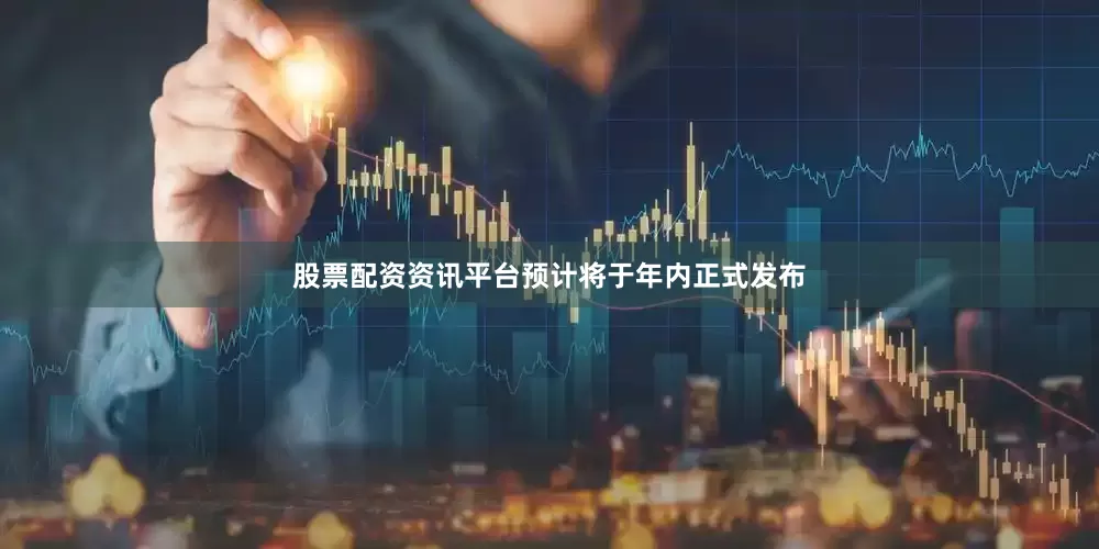 股票配资资讯平台预计将于年内正式发布
