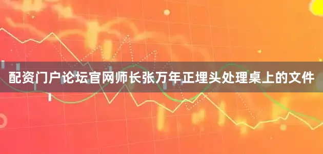 配资门户论坛官网师长张万年正埋头处理桌上的文件
