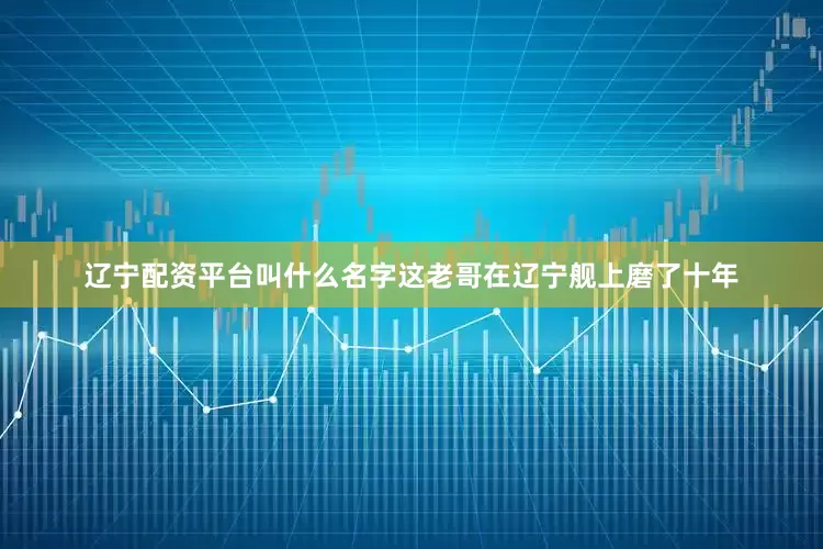 辽宁配资平台叫什么名字这老哥在辽宁舰上磨了十年