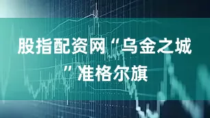 股指配资网　　“乌金之城”准格尔旗