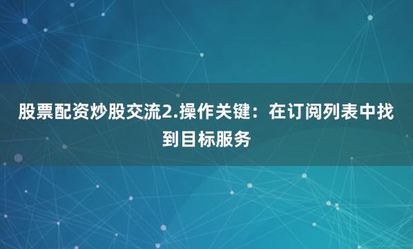 股票配资炒股交流2.操作关键：在订阅列表中找到目标服务