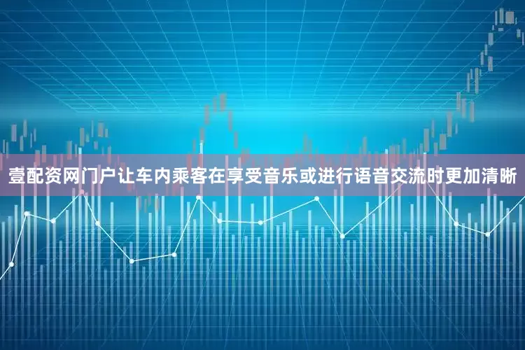 壹配资网门户让车内乘客在享受音乐或进行语音交流时更加清晰