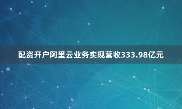 配资开户阿里云业务实现营收333.98亿元