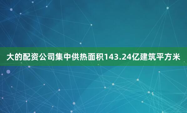 大的配资公司集中供热面积143.24亿建筑平方米