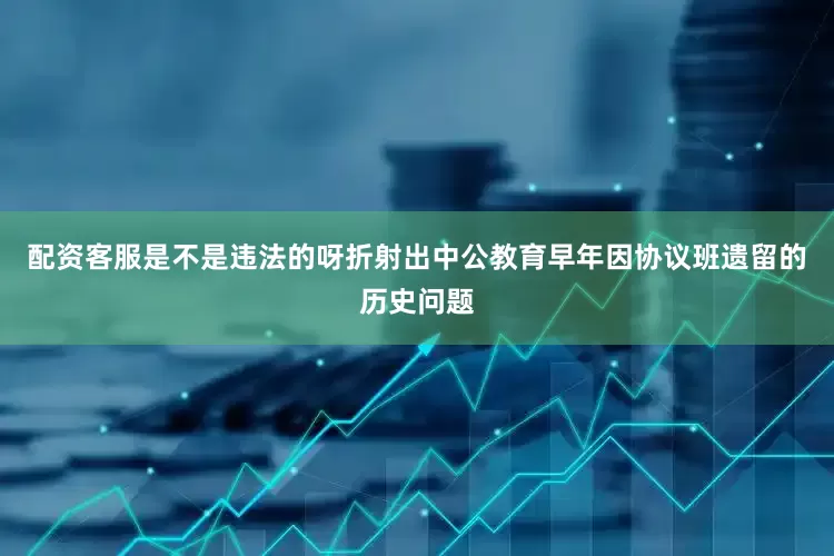 配资客服是不是违法的呀折射出中公教育早年因协议班遗留的历史问题