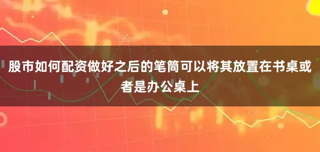 股市如何配资做好之后的笔筒可以将其放置在书桌或者是办公桌上
