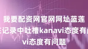我要配资网官网网址蓝莲花在记录中吐槽kanavi态度有问题