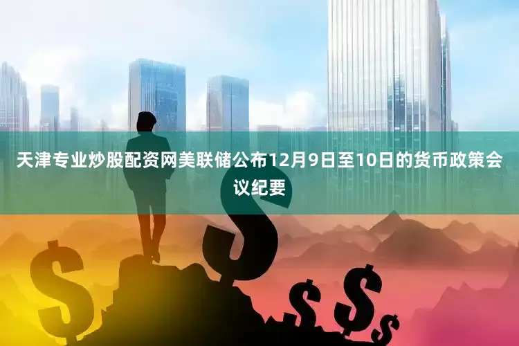 天津专业炒股配资网美联储公布12月9日至10日的货币政策会议纪要