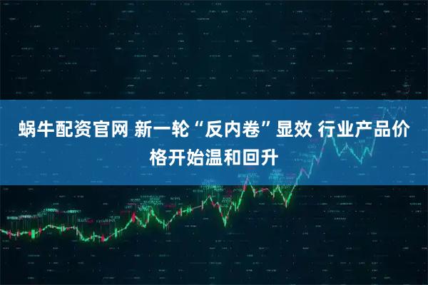 蜗牛配资官网 新一轮“反内卷”显效 行业产品价格开始温和回升