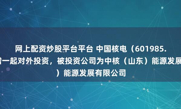 网上配资炒股平台平台 中国核电（601985.SH）新增一起对外投资，被投资公司为中核（山东）能源发展有限公司