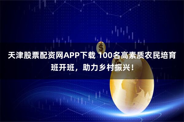 天津股票配资网APP下载 100名高素质农民培育班开班，助力乡村振兴！