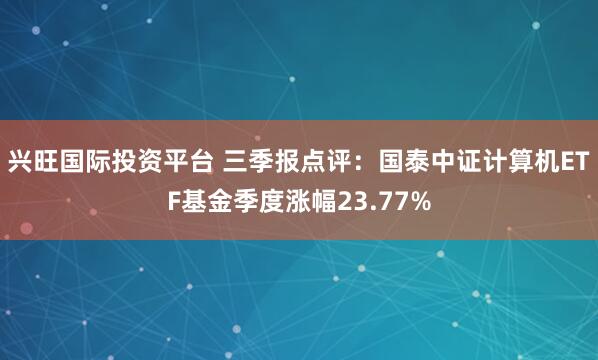 兴旺国际投资平台 三季报点评：国泰中证计算机ETF基金季度涨幅23.77%