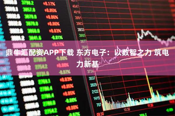 鼎牛汇配资APP下载 东方电子：以数智之力 筑电力新基