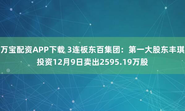 万宝配资APP下载 3连板东百集团：第一大股东丰琪投资12月9日卖出2595.19万股
