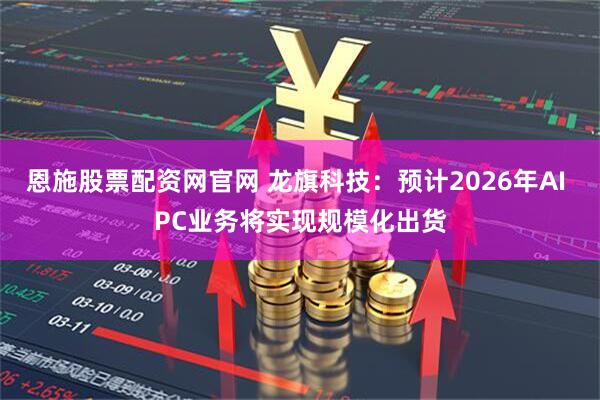 恩施股票配资网官网 龙旗科技：预计2026年AI PC业务将实现规模化出货
