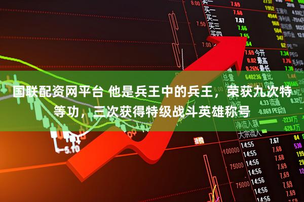 国联配资网平台 他是兵王中的兵王，荣获九次特等功，三次获得特级战斗英雄称号