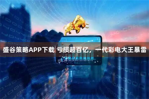 盛谷策略APP下载 亏损超百亿，一代彩电大王暴雷
