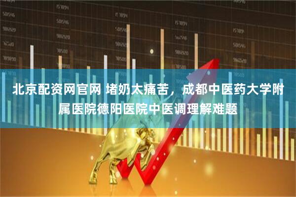 北京配资网官网 堵奶太痛苦，成都中医药大学附属医院德阳医院中医调理解难题
